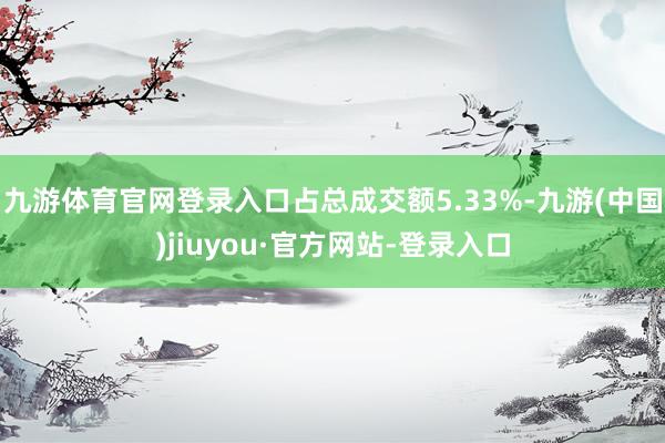 九游体育官网登录入口占总成交额5.33%-九游(中国)jiuyou·官方网站-登录入口