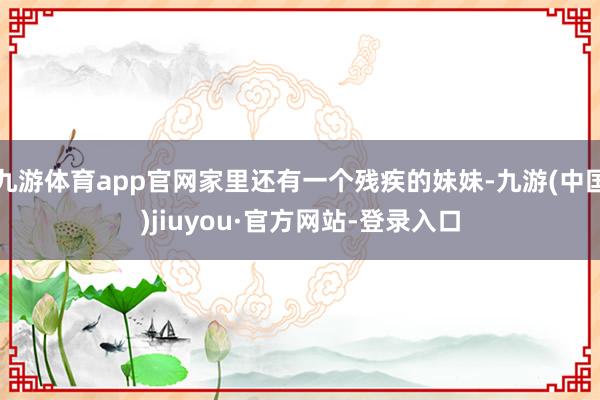 九游体育app官网家里还有一个残疾的妹妹-九游(中国)jiuyou·官方网站-登录入口