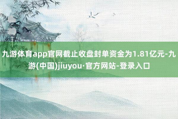 九游体育app官网截止收盘封单资金为1.81亿元-九游(中国)jiuyou·官方网站-登录入口