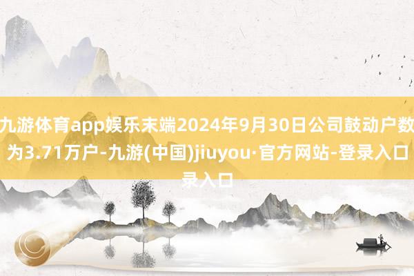 九游体育app娱乐末端2024年9月30日公司鼓动户数为3.71万户-九游(中国)jiuyou·官方网站-登录入口