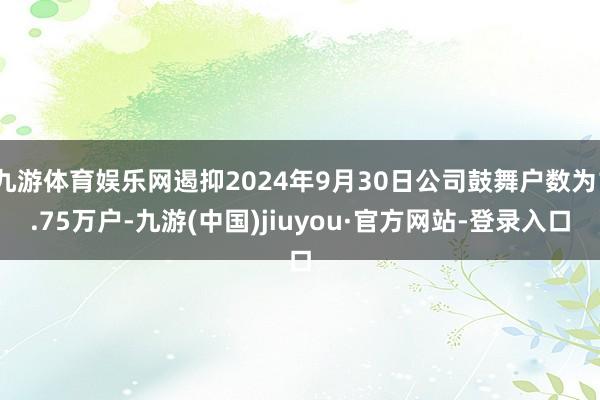 九游体育娱乐网遏抑2024年9月30日公司鼓舞户数为1.75万户-九游(中国)jiuyou·官方网站-登录入口