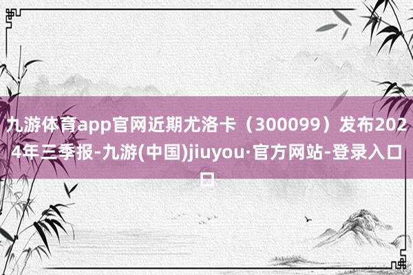 九游体育app官网近期尤洛卡（300099）发布2024年三季报-九游(中国)jiuyou·官方网站-登录入口