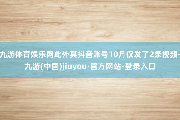 九游体育娱乐网此外其抖音账号10月仅发了2条视频-九游(中国)jiuyou·官方网站-登录入口