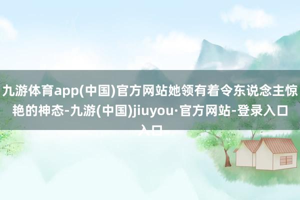 九游体育app(中国)官方网站她领有着令东说念主惊艳的神态-九游(中国)jiuyou·官方网站-登录入口