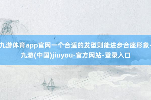 九游体育app官网一个合适的发型则能进步合座形象-九游(中国)jiuyou·官方网站-登录入口