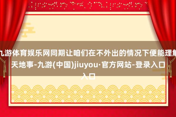 九游体育娱乐网同期让咱们在不外出的情况下便能理解天地事-九游(中国)jiuyou·官方网站-登录入口