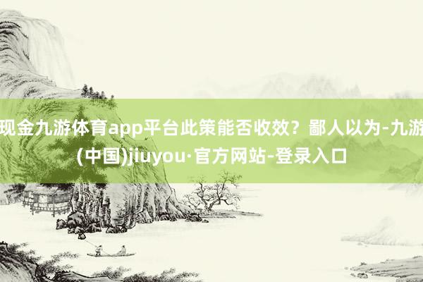 现金九游体育app平台此策能否收效？鄙人以为-九游(中国)jiuyou·官方网站-登录入口