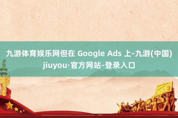 九游体育娱乐网但在 Google Ads 上-九游(中国)jiuyou·官方网站-登录入口