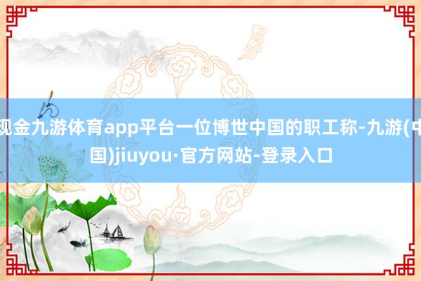 现金九游体育app平台一位博世中国的职工称-九游(中国)jiuyou·官方网站-登录入口