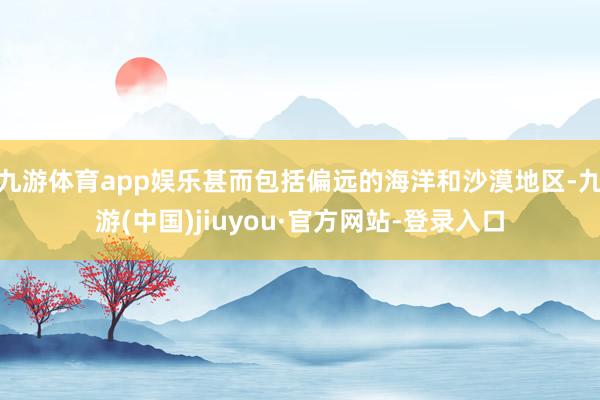 九游体育app娱乐甚而包括偏远的海洋和沙漠地区-九游(中国)jiuyou·官方网站-登录入口