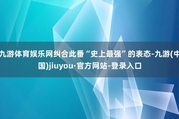 九游体育娱乐网纠合此番“史上最强”的表态-九游(中国)jiuyou·官方网站-登录入口