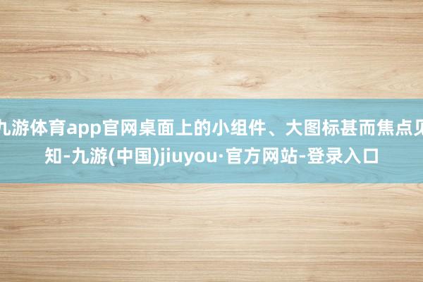 九游体育app官网桌面上的小组件、大图标甚而焦点见知-九游(中国)jiuyou·官方网站-登录入口