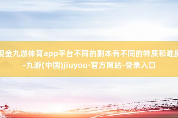 现金九游体育app平台不同的副本有不同的特质和难度-九游(中国)jiuyou·官方网站-登录入口