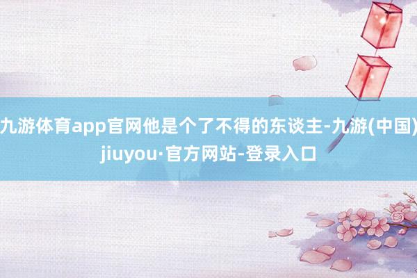 九游体育app官网他是个了不得的东谈主-九游(中国)jiuyou·官方网站-登录入口