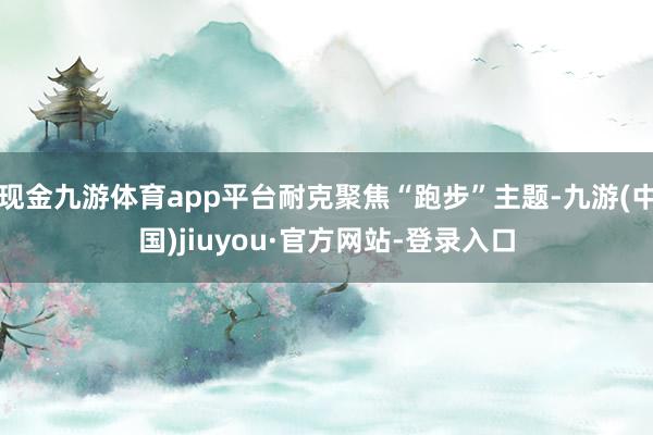 现金九游体育app平台耐克聚焦“跑步”主题-九游(中国)jiuyou·官方网站-登录入口