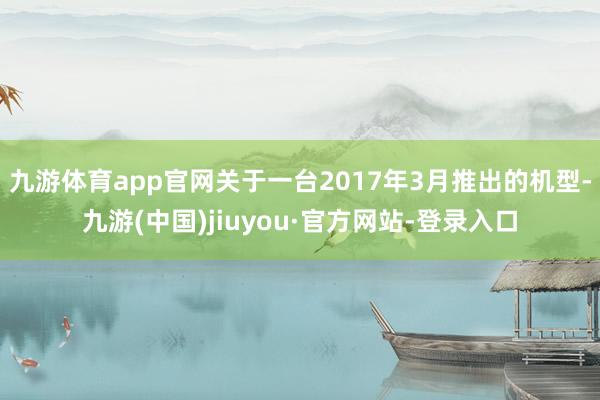 九游体育app官网关于一台2017年3月推出的机型-九游(中国)jiuyou·官方网站-登录入口