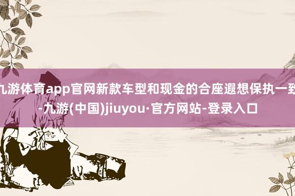 九游体育app官网新款车型和现金的合座遐想保执一致-九游(中国)jiuyou·官方网站-登录入口