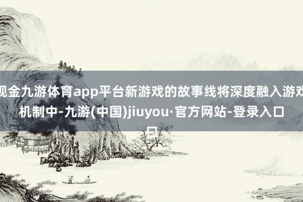 现金九游体育app平台新游戏的故事线将深度融入游戏机制中-九游(中国)jiuyou·官方网站-登录入口