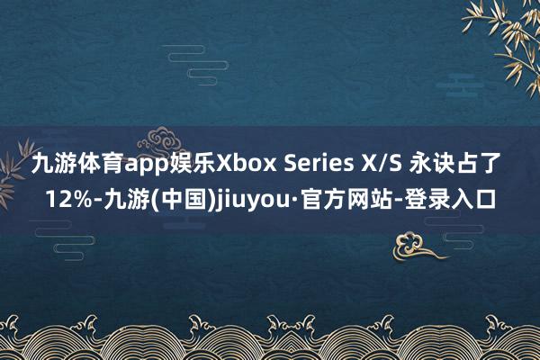 九游体育app娱乐Xbox Series X/S 永诀占了 12%-九游(中国)jiuyou·官方网站-登录入口