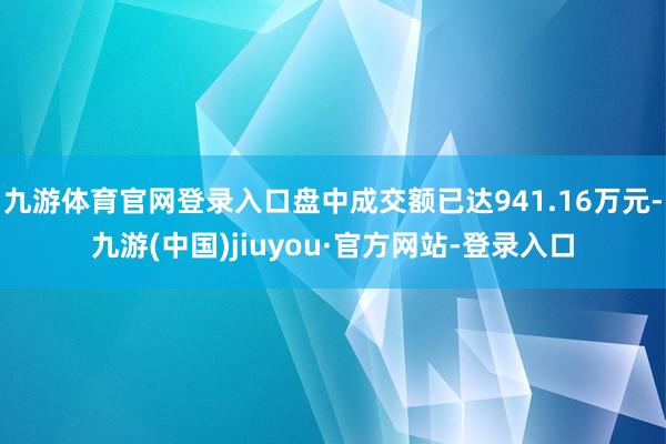 九游体育官网登录入口盘中成交额已达941.16万元-九游(中国)jiuyou·官方网站-登录入口