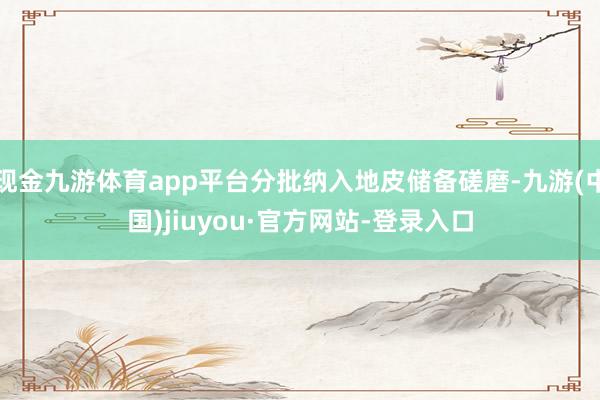 现金九游体育app平台分批纳入地皮储备磋磨-九游(中国)jiuyou·官方网站-登录入口