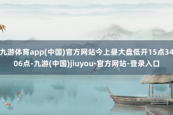 九游体育app(中国)官方网站今上昼大盘低开15点3406点-九游(中国)jiuyou·官方网站-登录入口