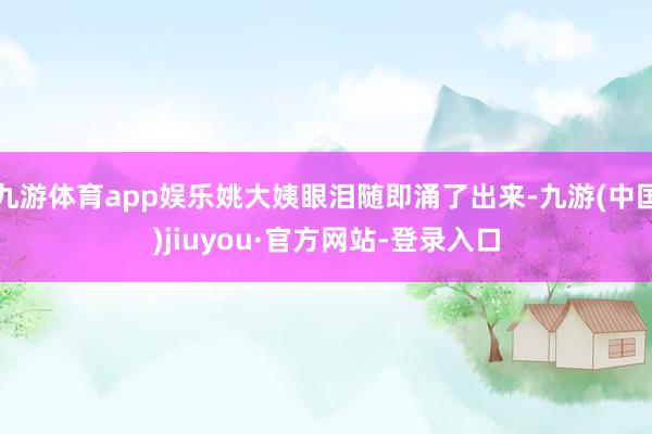 九游体育app娱乐姚大姨眼泪随即涌了出来-九游(中国)jiuyou·官方网站-登录入口