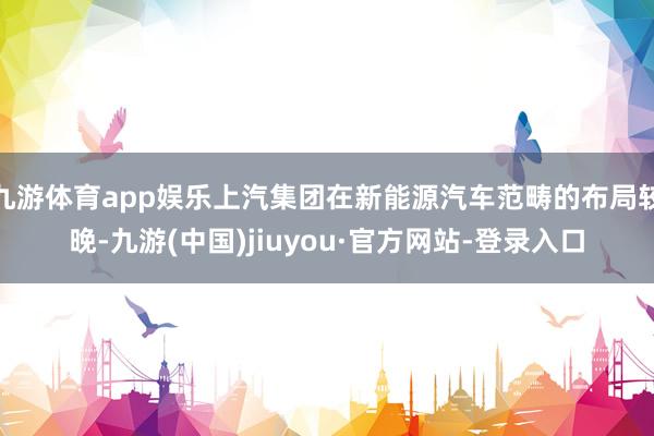 九游体育app娱乐上汽集团在新能源汽车范畴的布局较晚-九游(中国)jiuyou·官方网站-登录入口