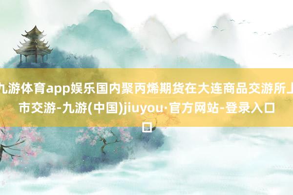 九游体育app娱乐国内聚丙烯期货在大连商品交游所上市交游-九游(中国)jiuyou·官方网站-登录入口