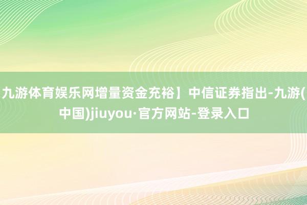 九游体育娱乐网增量资金充裕】　　中信证券指出-九游(中国)jiuyou·官方网站-登录入口