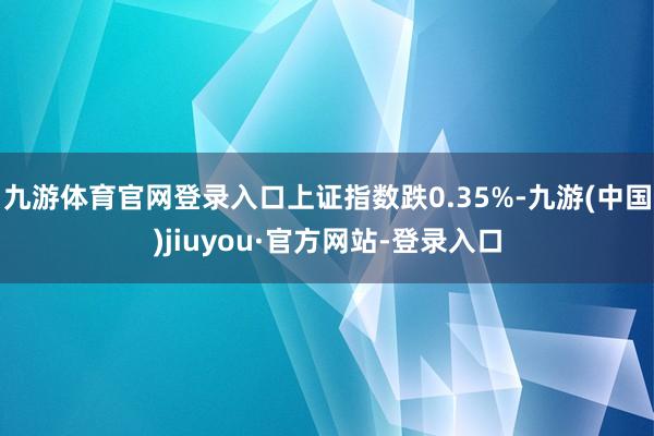 九游体育官网登录入口上证指数跌0.35%-九游(中国)jiuyou·官方网站-登录入口