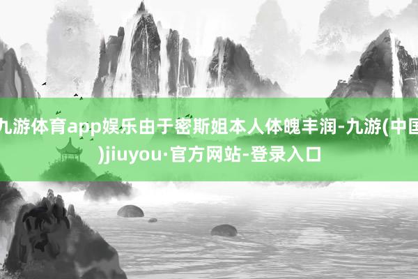 九游体育app娱乐由于密斯姐本人体魄丰润-九游(中国)jiuyou·官方网站-登录入口