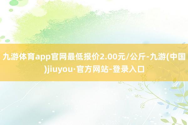 九游体育app官网最低报价2.00元/公斤-九游(中国)jiuyou·官方网站-登录入口