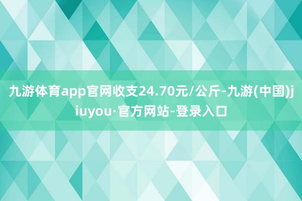 九游体育app官网收支24.70元/公斤-九游(中国)jiuyou·官方网站-登录入口