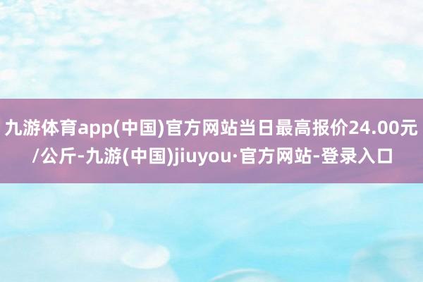 九游体育app(中国)官方网站当日最高报价24.00元/公斤-九游(中国)jiuyou·官方网站-登录入口