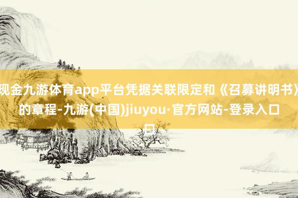 现金九游体育app平台凭据关联限定和《召募讲明书》的章程-九游(中国)jiuyou·官方网站-登录入口