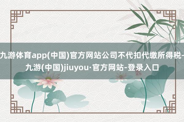 九游体育app(中国)官方网站公司不代扣代缴所得税-九游(中国)jiuyou·官方网站-登录入口