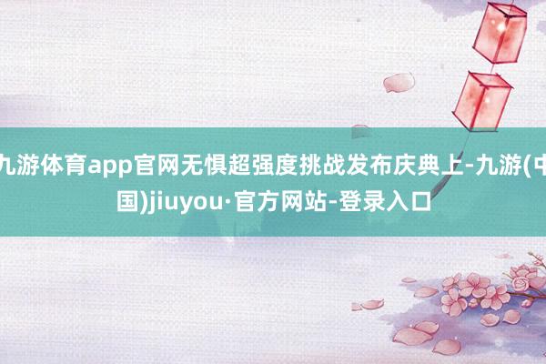 九游体育app官网无惧超强度挑战发布庆典上-九游(中国)jiuyou·官方网站-登录入口