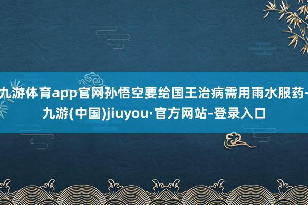 九游体育app官网孙悟空要给国王治病需用雨水服药-九游(中国)jiuyou·官方网站-登录入口