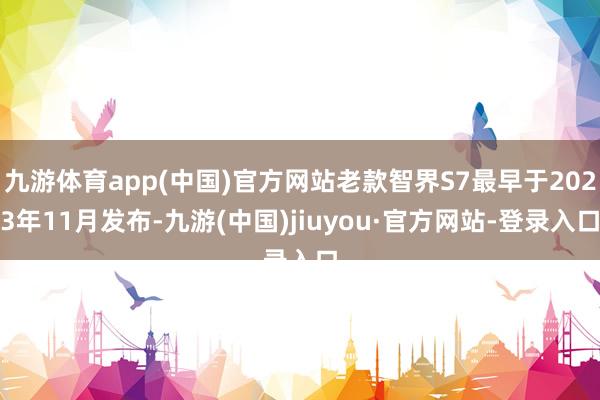 九游体育app(中国)官方网站老款智界S7最早于2023年11月发布-九游(中国)jiuyou·官方网站-登录入口