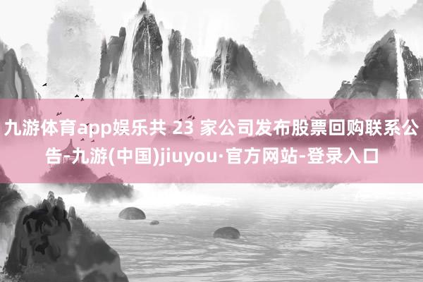 九游体育app娱乐共 23 家公司发布股票回购联系公告-九游(中国)jiuyou·官方网站-登录入口