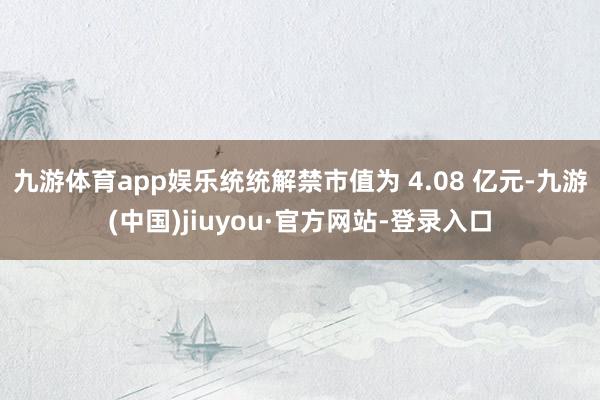 九游体育app娱乐统统解禁市值为 4.08 亿元-九游(中国)jiuyou·官方网站-登录入口