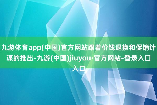 九游体育app(中国)官方网站跟着价钱退换和促销计谋的推出-九游(中国)jiuyou·官方网站-登录入口