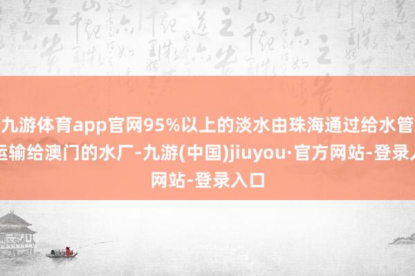 九游体育app官网95%以上的淡水由珠海通过给水管谈运输给澳门的水厂-九游(中国)jiuyou·官方网站-登录入口