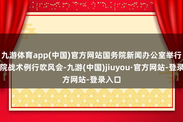 九游体育app(中国)官方网站国务院新闻办公室举行国务院战术例行吹风会-九游(中国)jiuyou·官方网站-登录入口