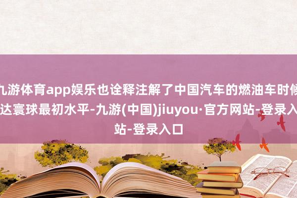 九游体育app娱乐也诠释注解了中国汽车的燃油车时候已达寰球最初水平-九游(中国)jiuyou·官方网站-登录入口