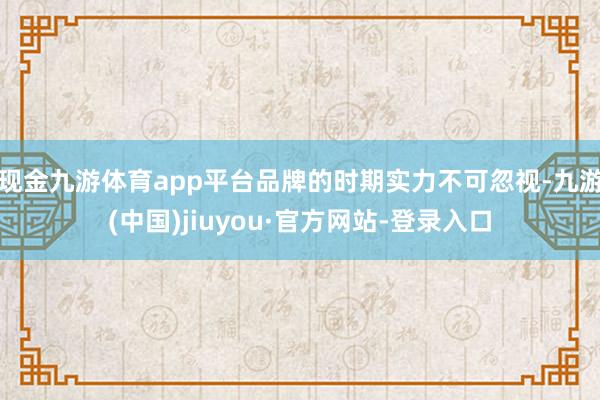 现金九游体育app平台品牌的时期实力不可忽视-九游(中国)jiuyou·官方网站-登录入口