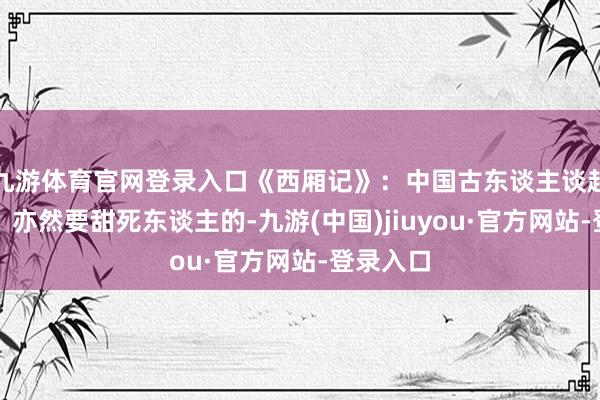 九游体育官网登录入口《西厢记》：中国古东谈主谈起恋爱来，亦然要甜死东谈主的-九游(中国)jiuyou·官方网站-登录入口