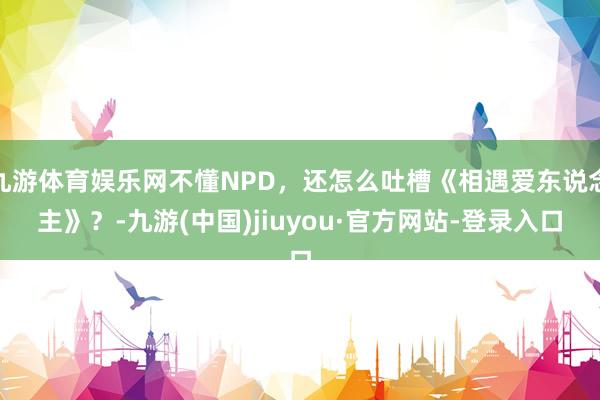 九游体育娱乐网不懂NPD，还怎么吐槽《相遇爱东说念主》？-九游(中国)jiuyou·官方网站-登录入口