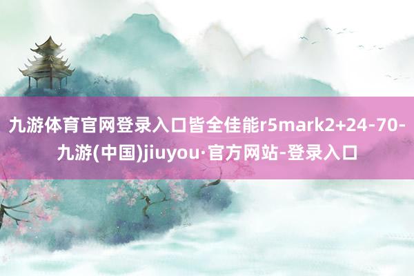 九游体育官网登录入口皆全佳能r5mark2+24-70-九游(中国)jiuyou·官方网站-登录入口